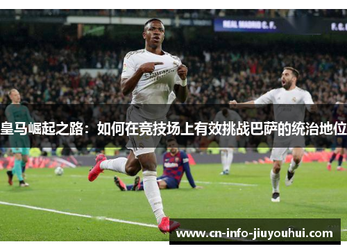 皇马崛起之路：如何在竞技场上有效挑战巴萨的统治地位